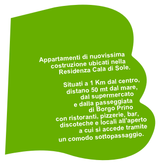 




Appartamenti di nuovissima costruzione ubicati nella 
Residenza Cala di Sole. 

Situati a 1 Km dal centro, 
distano 50 mt dal mare, 
dal supermercato 
e dalla passeggiata 
di Borgo Prino 
con ristoranti, pizzerie, bar, 
discoteche e locali all'aperto 
a cui si accede tramite 
un comodo sottopassaggio. 